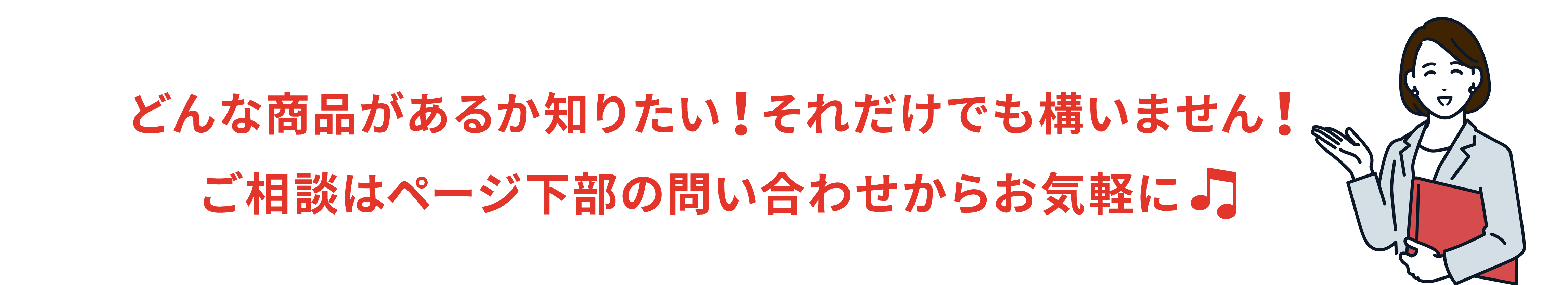 どんな商品があるか知りたい！だけでも構いません！
お問い合わせはお気軽に